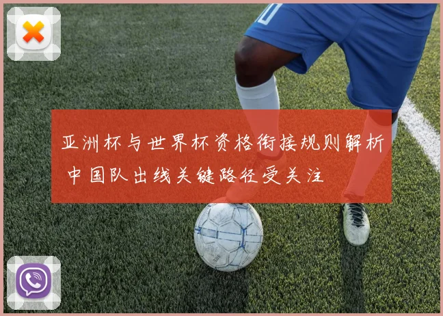 亚洲杯与世界杯资格衔接规则解析 中国队出线关键路径受关注
