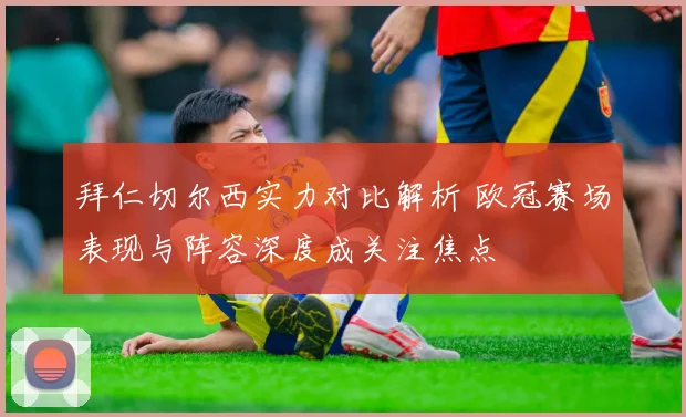 拜仁切尔西实力对比解析 欧冠赛场表现与阵容深度成关注焦点