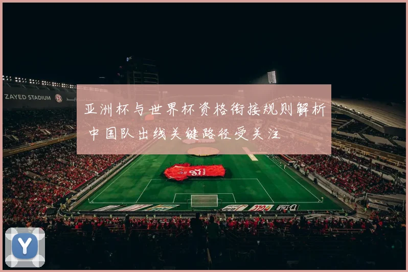 亚洲杯与世界杯资格衔接规则解析 中国队出线关键路径受关注
