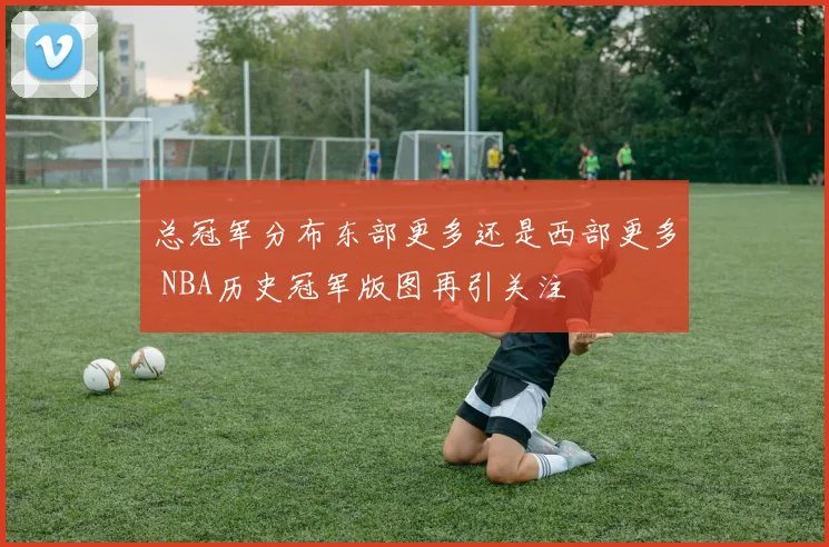 总冠军分布东部更多还是西部更多 NBA历史冠军版图再引关注