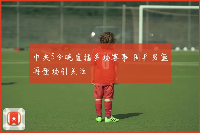 中央5今晚直播多场赛事 国乒男篮再登场引关注
