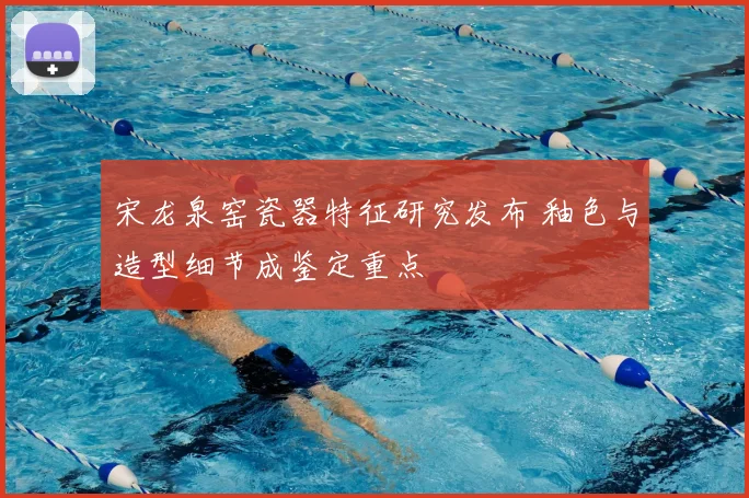 宋龙泉窑瓷器特征研究发布 釉色与造型细节成鉴定重点