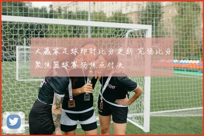 大赢家足球即时比分更新 完场比分聚焦篮球赛场焦点对决