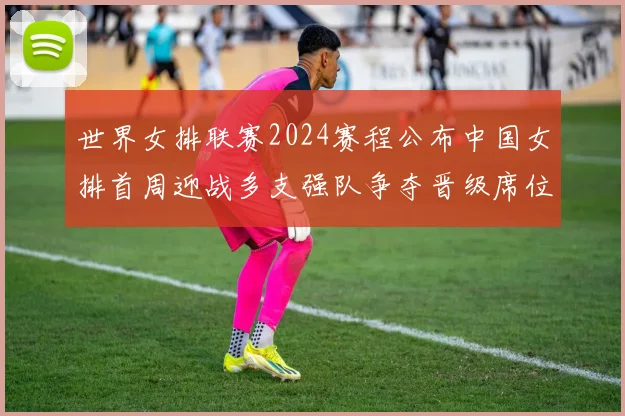 世界女排联赛2024赛程公布中国女排首周迎战多支强队争夺晋级席位