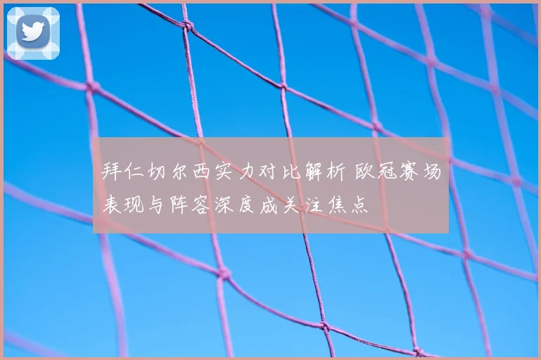 拜仁切尔西实力对比解析 欧冠赛场表现与阵容深度成关注焦点